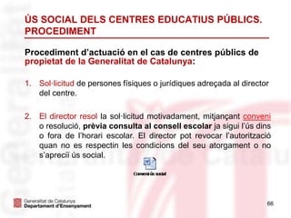 66
ÚS SOCIAL DELS CENTRES EDUCATIUS PÚBLICS.
PROCEDIMENT
Procediment d’actuació en el cas de centres públics de
propietat de la Generalitat de Catalunya:
1. Sol·licitud de persones físiques o jurídiques adreçada al director
del centre.
2. El director resol la sol·licitud motivadament, mitjançant conveni
o resolució, prèvia consulta al consell escolar ja sigui l’ús dins
o fora de l’horari escolar. El director pot revocar l’autorització
quan no es respectin les condicions del seu atorgament o no
s’apreciï ús social.
 