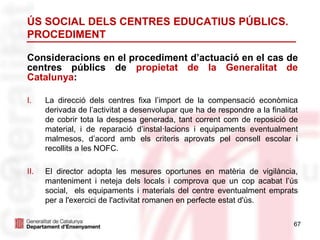 67
ÚS SOCIAL DELS CENTRES EDUCATIUS PÚBLICS.
PROCEDIMENT
Consideracions en el procediment d’actuació en el cas de
centres públics de propietat de la Generalitat de
Catalunya:
I. La direcció dels centres fixa l’import de la compensació econòmica
derivada de l’activitat a desenvolupar que ha de respondre a la finalitat
de cobrir tota la despesa generada, tant corrent com de reposició de
material, i de reparació d’instal·lacions i equipaments eventualment
malmesos, d’acord amb els criteris aprovats pel consell escolar i
recollits a les NOFC.
II. El director adopta les mesures oportunes en matèria de vigilància,
manteniment i neteja dels locals i comprova que un cop acabat l’ús
social, els equipaments i materials del centre eventualment emprats
per a l'exercici de l'activitat romanen en perfecte estat d'ús.
 