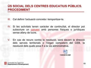 68
ÚS SOCIAL DELS CENTRES EDUCATIUS PÚBLICS.
PROCEDIMENT
III. Cal definir l’actuació concreta i temporitzar-la.
IV. Si les activitats tenen caràcter de continuïtat, el director pot
subscriure un conveni amb persones físiques o jurídiques
sense afany de lucre.
V. En cas de recurs contra la resolució, serà davant la direcció
dels serveis territorials o l’òrgan competent del CEB, la
resolució dels quals posa fi a la via administrativa.
 