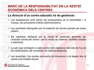 7
La direcció d’un centre educatiu ha de gestionar:
 Les assignacions amb càrrec als pressupostos de la Generalitat i, si
s’escau, les procedents d’altres administracions.
 Les quantitats obtingudes per la prestació de serveis gravats per preus
públics.
 Els ingressos obtinguts per la venda de productes generats per
l’activitat normal del centre i per la venda de material i mobiliari obsolet
o deteriorat.
 La part que correspon a cada centre dels ingressos derivats de l’ús de
les instal·lacions, els immobles i el material assignats.
 Les quantitats i les rendes provinents de donacions o de llegats fets al
centre amb finalitat docent.
MARC DE LA RESPONSABILITAT EN LA GESTIÓ
ECONÒMICA DELS CENTRES
 