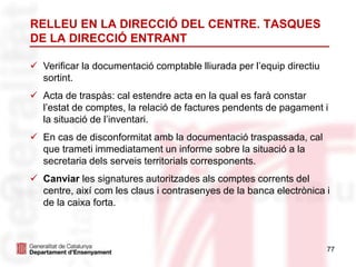 77
RELLEU EN LA DIRECCIÓ DEL CENTRE. TASQUES
DE LA DIRECCIÓ ENTRANT
 Verificar la documentació comptable lliurada per l’equip directiu
sortint.
 Acta de traspàs: cal estendre acta en la qual es farà constar
l’estat de comptes, la relació de factures pendents de pagament i
la situació de l’inventari.
 En cas de disconformitat amb la documentació traspassada, cal
que trameti immediatament un informe sobre la situació a la
secretaria dels serveis territorials corresponents.
 Canviar les signatures autoritzades als comptes corrents del
centre, així com les claus i contrasenyes de la banca electrònica i
de la caixa forta.
 
