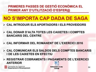 PRIMERES PASSES DE GESTIÓ ECONÒMICA EL
PRIMER ANY D’UTILITZACIÓ D’ESFER@
 CAL INTRODUIR ELS APORTADORS I ELS PROVEIDORS
 CAL DONAR D’ALTA TOTES LES CAIXETES I COMPTES
BANCARIS DEL CENTRE
 CAL INFORMAR DEL ROMANENT DE L’EXERCICI 2016
 CAL COMUNICAR ELS SALDOS DELS COMPTES BANCARIS
I DE LES CAIXETES EN EFECTIU
 REGISTRAR COBRAMENTS I PAGAMENTS DE L’EXERCICI
ANTERIOR
NO S’IMPORTA CAP DADA DE SAGA
84
 
