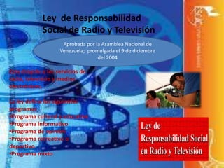 Ley de Responsabilidad
Social de Radio y Televisión
Aprobada por la Asamblea Nacional de
Venezuela; promulgada el 9 de diciembre
del 2004
Esta dirigido a los servicios de
radio, televisión y medios
electrónicos.
La ley define los siguientes
programas
•Programa cultural y educativo
•Programa informativo
•Programa de opinión
•Programa recreativo o
deportivo
•Programa mixto
 