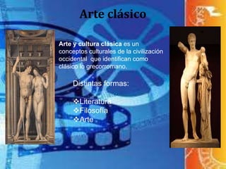 Arte clásico
Arte y cultura clásica es un
conceptos culturales de la civilización
occidental que identifican como
clásico lo grecorromano.
Distintas formas:
Literatura
Filosofía
Arte
 