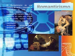 El Romanticismo es una
manera de sentir y concebir la
naturaleza, la vida y al
hombre mismo que se
presenta de manera distinta y
particular en cada país donde
se desarrolla, incluso dentro
de una misma nación, se
manifiestan distintas
tendencias proyectándose
también en todas las artes
 
