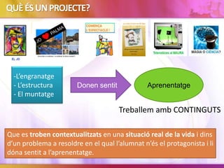QUÈÉSUNPROJECTE?
-L’engranatge
- L’estructura
- El muntatge
Donen sentit Aprenentatge
Que es troben contextualitzats en una situació real de la vida i dins
d’un problema a resoldre en el qual l’alumnat n’és el protagonista i li
dóna sentit a l’aprenentatge.
Treballem amb CONTINGUTS
 