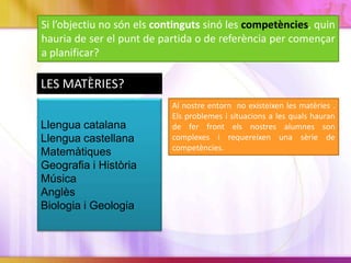Si l’objectiu no són els continguts sinó les competències, quin
hauria de ser el punt de partida o de referència per començar
a planificar?
Llengua catalana
Llengua castellana
Matemàtiques
Geografia i Història
Música
Anglès
Biologia i Geologia
LES MATÈRIES?
Al nostre entorn no existeixen les matèries .
Els problemes i situacions a les quals hauran
de fer front els nostres alumnes son
complexes i requereixen una sèrie de
competències.
 