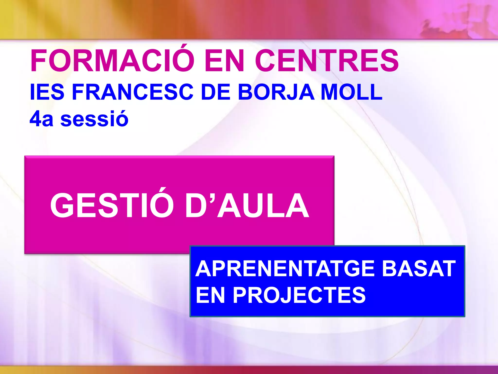 GESTIÓ D’AULA
FORMACIÓ EN CENTRES
IES FRANCESC DE BORJA MOLL
4a sessió
APRENENTATGE BASAT
EN PROJECTES
 