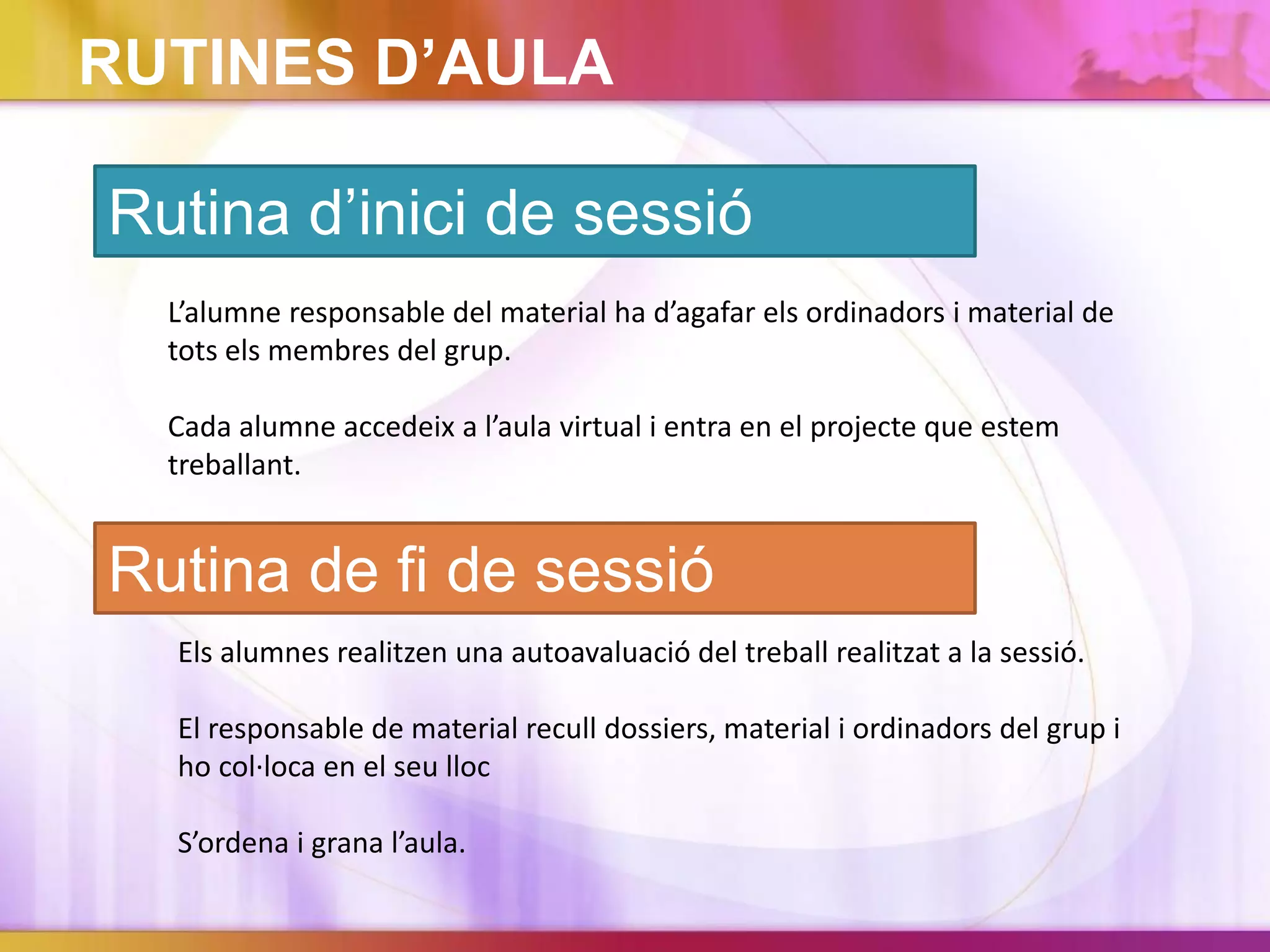 RUTINES D’AULA
Rutina d’inici de sessió
L’alumne responsable del material ha d’agafar els ordinadors i material de
tots els membres del grup.
Cada alumne accedeix a l’aula virtual i entra en el projecte que estem
treballant.
Rutina de fi de sessió
Els alumnes realitzen una autoavaluació del treball realitzat a la sessió.
El responsable de material recull dossiers, material i ordinadors del grup i
ho col·loca en el seu lloc
S’ordena i grana l’aula.
 