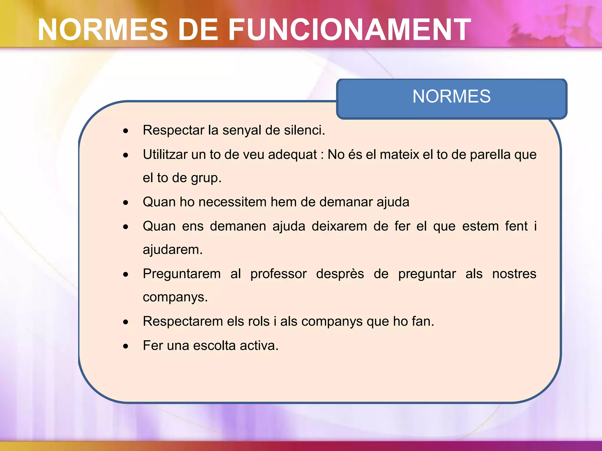  Respectar la senyal de silenci.
 Utilitzar un to de veu adequat : No és el mateix el to de parella que
el to de grup.
 Quan ho necessitem hem de demanar ajuda
 Quan ens demanen ajuda deixarem de fer el que estem fent i
ajudarem.
 Preguntarem al professor desprès de preguntar als nostres
companys.
 Respectarem els rols i als companys que ho fan.
 Fer una escolta activa.
NORMES
NORMES DE FUNCIONAMENT
 