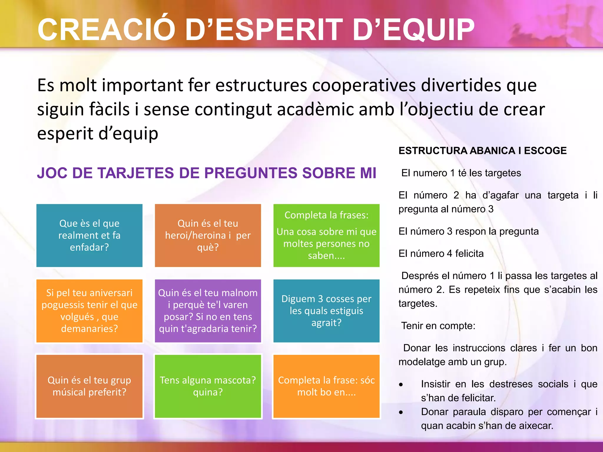 CREACIÓ D’ESPERIT D’EQUIP
Es molt important fer estructures cooperatives divertides que
siguin fàcils i sense contingut acadèmic amb l’objectiu de crear
esperit d’equip
JOC DE TARJETES DE PREGUNTES SOBRE MI
Que ès el que
realment et fa
enfadar?
Quin és el teu
heroi/heroina i per
què?
Completa la frases:
Una cosa sobre mi que
moltes persones no
saben....
Si pel teu aniversari
poguessis tenir el que
volgués , que
demanaries?
Quin és el teu malnom
i perquè te'l varen
posar? Si no en tens
quin t'agradaria tenir?
Diguem 3 cosses per
les quals estiguis
agrait?
Quin és el teu grup
músical preferit?
Tens alguna mascota?
quina?
Completa la frase: sóc
molt bo en....
ESTRUCTURA ABANICA I ESCOGE
El numero 1 té les targetes
El número 2 ha d’agafar una targeta i li
pregunta al número 3
El número 3 respon la pregunta
El número 4 felicita
Després el número 1 li passa les targetes al
número 2. Es repeteix fins que s’acabin les
targetes.
Tenir en compte:
Donar les instruccions clares i fer un bon
modelatge amb un grup.
 Insistir en les destreses socials i que
s’han de felicitar.
 Donar paraula disparo per començar i
quan acabin s’han de aixecar.
 