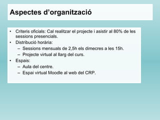 Aspectes d’organització Criteris oficials: Cal realitzar el projecte i asistir al 80% de les sessions presencials. Distribució horària:  Sessions mensuals de 2,5h els dimecres a les 15h. Projecte virtual al llarg del curs. Espais: Aula del centre. Espai virtual Moodle al web del CRP. 