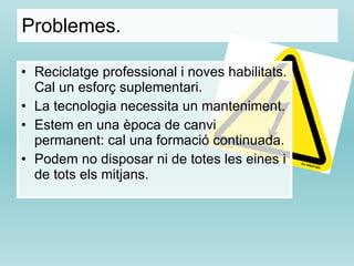 Problemes.  Reciclatge professional i noves habilitats. Cal un esforç suplementari. La tecnologia necessita un manteniment.  Estem en una època de canvi permanent: cal una formació continuada. Podem no disposar ni de totes les eines i de tots els mitjans. 