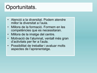 Oportunitats. Atenció a la diversitat. Podem atendre millor la diversitat a l’aula. Millora de la formació. Formem en les competències que es necessitaran. Millora de la imatge del centre. Motivació de l’alumnat, ventall més gran d’activitats per fer a l’aula. Possibilitat de treballar i avaluar molts aspectes de l’aprenentatge. 