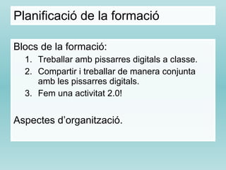 Planificació de la formació Blocs de la formació: Treballar amb pissarres digitals a classe. Compartir i treballar de manera conjunta amb les pissarres digitals. Fem una activitat 2.0! Aspectes d’organització. 