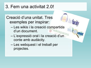 Creació d’una unitat. Tres exemples per inspirar: Les wikis i la creació compartida d’un document. L’expressió oral i la creació d’un conte amb audàcity. Les webquest i el treball per projectes. 3.  Fem una activitat 2.0! 
