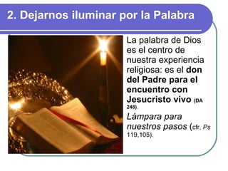 2. Dejarnos iluminar por la Palabra La palabra de Dios es el centro de nuestra experiencia religiosa: es el  don del Padre para el encuentro con Jesucristo vivo  (DA 248) . Lámpara para nuestros pasos  ( cfr.  Ps  119,105). 