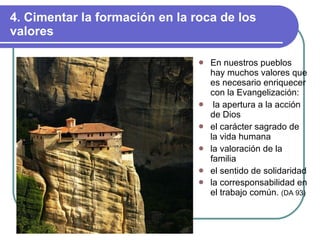 4. Cimentar la formación en la roca de los valores En nuestros pueblos hay muchos valores que es necesario enriquecer con la Evangelización: la apertura a la acción de Dios el carácter sagrado de la vida humana la valoración de la familia el sentido de solidaridad la corresponsabilidad en el trabajo común.  (DA 93) 