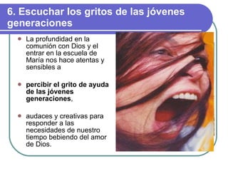 6. Escuchar los gritos de las jóvenes generaciones La profundidad en la comunión con Dios y el entrar en la escuela de María nos hace atentas y sensibles a percibir el grito de ayuda de las jóvenes generaciones , audaces y creativas para responder a las necesidades de nuestro tiempo bebiendo del amor de Dios. 