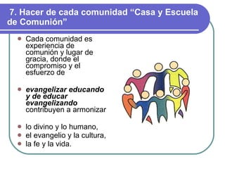 7. Hacer de cada comunidad “Casa y Escuela de Comunión” Cada comunidad es experiencia de comunión y lugar de gracia, donde el compromiso y el esfuerzo de evangelizar educando y de educar evangelizando   contribuyen a armonizar lo divino y lo humano, el evangelio y la cultura, la fe y la vida. 
