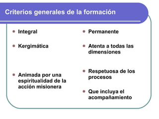 Criterios generales de la formación Integral Kergimática Animada por una espiritualidad de la acción misionera Permanente Atenta a todas las dimensiones Respetuosa de los procesos Que incluya el acompañamiento 