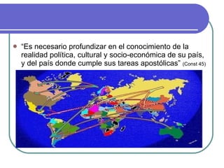 “ Es necesario profundizar en el conocimiento de la realidad política, cultural y socio-económica de su país, y del país donde cumple sus tareas apostólicas”  (Const 45) 