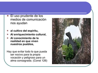 El uso prudente de los medios de comunicación nos ayudan al cultivo del espíritu, Al enriquecimiento cultural, Al conocimiento de la realidad en que viven nuestros pueblos, Hay que evitar todo lo que pueda ser nocivo para la propia vocación y peligroso para un alma consagrada. (Const 126) 
