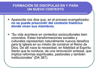 FORMACIÓN DE DISCÍPULAS EN Y PARA UN NUEVO CONTEXTO Aparecida nos dice que, en el proceso evangelizador,  no se puede prescindir del contexto histórico donde viven sus miembros . “ Su vida acontece en contextos socioculturales bien concretos. Estas transformaciones sociales y culturales representan naturalmente nuevos desafíos para la Iglesia en su misión de construir el Reino de Dios. De allí nace   la necesidad, en fidelidad al Espíritu Santo que la conduce, de una renovación eclesial, que implica reformas espirituales, pastorales y también institucionales” (DA 367). 