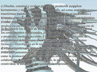 c) Diseñar, construir y evaluar procesos y productos y emplear
herramientas y máquinas según sus funciones, así como manipular y
transformar materiales y energía con el fin de satisfacer necesidades e
intereses, como base para comprender los procesos y productos técnicos
creados por el ser humano.
d) Reconocer los aportes de los diferentes campos de estudio y valorar
los conocimientos tradicionales, como medios para la mejora de procesos
y productos, mediante acciones y la selección de conocimientos de
acuerdo con las finalidades establecidas.
e) Planear, gestionar y desarrollar proyectos técnicos que permitan el
avance del pensamiento divergente y la integración de conocimientos, así
como la promoción de valores y actitudes relacionadas con la
colaboración, la convivencia, el respeto, la curiosidad, la iniciativa, la
creatividad, la autonomía, la equidad y la responsabilidad.
f) Analizar las necesidades e intereses que impulsen el desarrollo técnico
y como impacta en los modos de vida, la cultura y las formas de
producción para intervenir en forma responsable en el uso y creación de
productos.
g) Identificar, describir y evaluar las implicaciones de los sistemas
técnicos y tecnológicos en la sociedad y naturaleza para proponer
diversas opciones que sean coherentes con los principios del desarrollo
sustentable.
 
