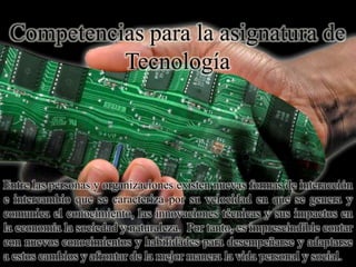 Competencias para la asignatura de
Tecnología
Entre las personas y organizaciones existen nuevas formas de interacción
e intercambio que se caracteriza por su velocidad en que se genera y
comunica el conocimiento, las innovaciones técnicas y sus impactos en
la economía la sociedad y naturaleza. Por tanto, es imprescindible contar
con nuevos conocimientos y habilidades para desempeñarse y adaptarse
a estos cambios y afrontar de la mejor manera la vida personal y social.
 