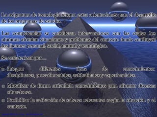 La asignatura de tecnología retoma estas orientaciones para el desarrollo
de los programas de estudio.
Las competencias se consideran intervenciones con las cuales los
alumnos afrontan situaciones y problemas del contexto donde confluyen
los factores personal, social, natural y tecnológico.
Se caracterizan por…
o Integrar diferentes tipos de conocimientos:
disciplinares, procedimentales, actitudinales y experienciales.
o Movilizar de forma articulada conocimientos para afrontar diversas
situaciones.
o Posibilitar la activación de saberes relevantes según la situación y el
contexto.
 