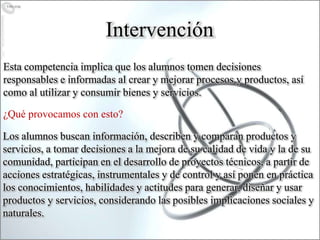 Esta competencia implica que los alumnos tomen decisiones
responsables e informadas al crear y mejorar procesos y productos, así
como al utilizar y consumir bienes y servicios.
Intervención
¿Qué provocamos con esto?
Los alumnos buscan información, describen y comparan productos y
servicios, a tomar decisiones a la mejora de su calidad de vida y la de su
comunidad, participan en el desarrollo de proyectos técnicos, a partir de
acciones estratégicas, instrumentales y de control y así ponen en práctica
los conocimientos, habilidades y actitudes para generar, diseñar y usar
productos y servicios, considerando las posibles implicaciones sociales y
naturales.
 