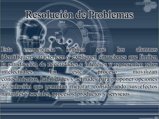 Resolución de Problemas
Esta competencia implica que los alumnos
identifiquen, caractericen y expliquen situaciones que limiten
la satisfacción de necesidades e intereses y representen retos
intelectuales. En este proceso movilizan
conocimientos, habilidades y actitudes para proponer opciones
de solución que permitan mejorar, considerando sus efectos
naturales y sociales, procesos, productos y servicios.
 