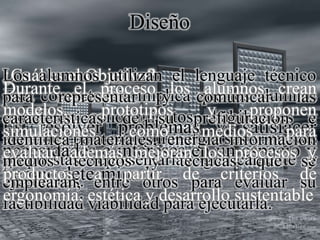 Diseño
Esta competencia implica que los alumnos
movilicen conocimientos, habilidades y
actitudes para prefigurar diversas y nuevas
propuestas representarlas gráficamente y
ejecutarlas.
¿Cuál es el Objetivo?
Es resolver problemas y satisfacer
necesidades e intereses en un espacio y
tiempo determinado.
Los alumnos utilizan el lenguaje técnico
para representar y comunicar las
características de su prefiguración e
identifica materiales, energía información
medios técnicos y técnicas que se
emplearán, entre otros para evaluar su
factibilidad viabilidad para ejecutarla.
Durante el proceso los alumnos crean
modelos, prototipos y proponen
simulaciones como medios para
evaluar, además mejoran los procesos y
productos a partir de criterios de
ergonomía, estética y desarrollo sustentable
 