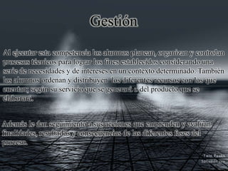 Gestión
Al ejecutar esta competencia los alumnos planean, organizan y controlan
procesos técnicos para lograr los fines establecidos considerando una
serie de necesidades y de intereses en un contexto determinado. También
los alumnos ordenan y distribuyen los diferentes recursos con los que
cuentan; según su servicio que se generará o del producto que se
elaborará.
Además le dan seguimiento a sus acciones que emprenden y evalúan
finalidades, resultados y consecuencias de las diferentes fases del
proceso.
 