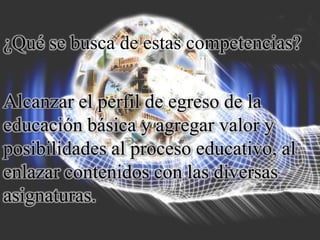 ¿Qué se busca de estas competencias?
Alcanzar el perfil de egreso de la
educación básica y agregar valor y
posibilidades al proceso educativo, al
enlazar contenidos con las diversas
asignaturas.
 