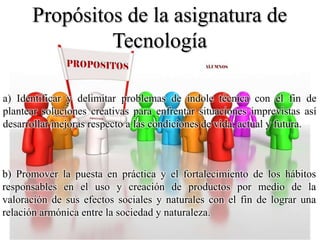 Propósitos de la asignatura de
Tecnología
a) Identificar y delimitar problemas de índole técnica con el fin de
plantear soluciones creativas para enfrentar situaciones imprevistas así
desarrollar mejoras respecto a las condiciones de vida, actual y futura.
b) Promover la puesta en práctica y el fortalecimiento de los hábitos
responsables en el uso y creación de productos por medio de la
valoración de sus efectos sociales y naturales con el fin de lograr una
relación armónica entre la sociedad y naturaleza.
 