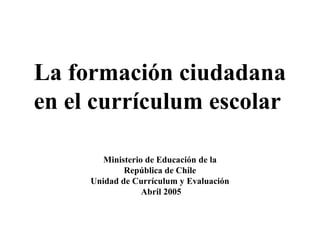 La formación ciudadana 
en el currículum escolar 
Ministerio de Educación de la 
República de Chile 
Unidad de Currículum y Evaluación 
Abril 2005 
 