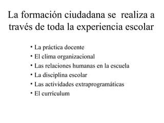 La formación ciudadana se realiza a 
través de toda la experiencia escolar 
• La práctica docente 
• El clima organizacional 
• Las relaciones humanas en la escuela 
• La disciplina escolar 
• Las actividades extraprogramáticas 
• El currículum 
 