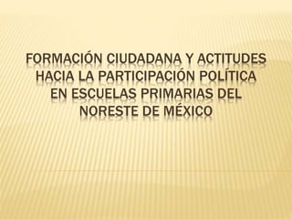 FORMACIÓN CIUDADANA Y ACTITUDES
HACIA LA PARTICIPACIÓN POLÍTICA
EN ESCUELAS PRIMARIAS DEL
NORESTE DE MÉXICO
 