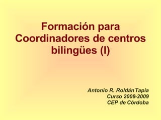 Formación para Coordinadores de centros bilingües (I) Antonio R. Roldán Tapia Curso 2008-2009 CEP de Córdoba 