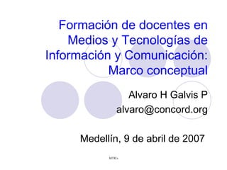 Formaci ón de docentes en Medios y Tecnologías de Información y Comunicación: Marco conceptual Alvaro H Galvis P [email_address] Medellín, 9 de abril de 2007  