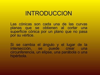 INTRODUCCION Las cónicas son cada una de las curvas planas que se obtienen al cortar una superficie cónica por un plano que no pasa por su vértice. Si se cambia el ángulo y el lugar de la intersección, se puede crear una circunferencia, un elipse, una parábola o una hipérbola.