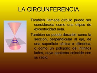 LA CIRCUNFERENCIA También llamada círculo puede ser considerada como una elipse de excentricidad nula. También se puede describir como la sección, perpendicular al eje, de una superficie cónica o cilíndrica, o como un polígono de infinitos lados, cuya apotema coincide con su radio.
