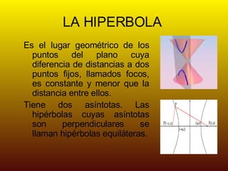 LA HIPERBOLA Es el lugar geométrico de los puntos del plano cuya diferencia de distancias a dos puntos fijos, llamados focos, es constante y menor que la distancia entre ellos. Tiene dos asíntotas. Las hipérbolas cuyas asíntotas son perpendiculares se llaman hipérbolas equiláteras.
