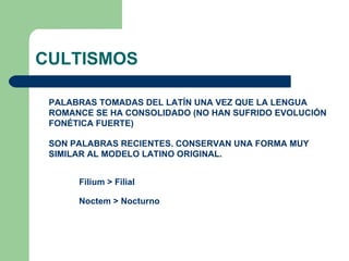 CULTISMOS PALABRAS TOMADAS DEL LATÍN UNA VEZ QUE LA LENGUA ROMANCE SE HA CONSOLIDADO (NO HAN SUFRIDO EVOLUCIÓN FONÉTICA FUERTE) SON PALABRAS RECIENTES. CONSERVAN UNA FORMA MUY SIMILAR AL MODELO LATINO ORIGINAL. Filium > Filial Noctem > Nocturno 