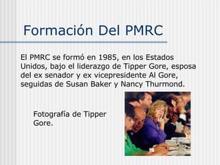 Formación Del PMRC  El PMRC se formó en 1985, en los Estados Unidos, bajo el liderazgo de Tipper Gore, esposa del ex senador y ex vicepresidente Al Gore, seguidas de Susan Baker y Nancy Thurmond. Fotografía de Tipper Gore. 