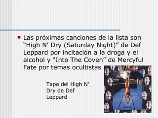 Las próximas canciones de la lista son “High N’ Dry (Saturday Night)” de Def Leppard por incitación a la droga y el alcohol y “Into The Coven” de Mercyful Fate por temas ocultistas Tapa del High N’ Dry de Def Leppard 