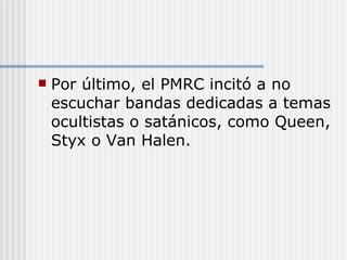 Por último, el PMRC incitó a no escuchar bandas dedicadas a temas ocultistas o satánicos, como Queen, Styx o Van Halen. 