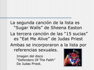 La segunda canción de la lista es “Sugar Walls” de Sheena Easton La tercera canción de las “15 sucias” es “Eat Me Alive” de Judas Priest Ambas se incorporaron a la lista por referencias sexuales. Imagen del disco “Defenders Of The Faith” De Judas Priest. 
